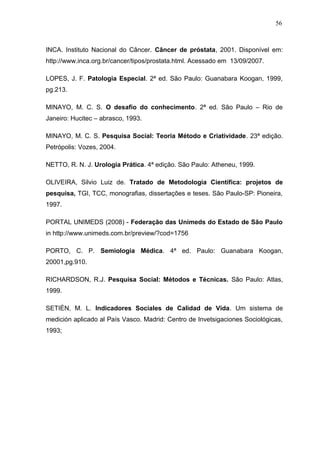 56



INCA. Instituto Nacional do Câncer. Câncer de próstata, 2001. Disponível em:
http://www.inca.org.br/cancer/tipos/prostata.html. Acessado em 13/09/2007.

LOPES, J. F. Patologia Especial. 2ª ed. São Paulo: Guanabara Koogan, 1999,
pg.213.

MINAYO, M. C. S. O desafio do conhecimento. 2ª ed. São Paulo – Rio de
Janeiro: Hucitec – abrasco, 1993.

MINAYO, M. C. S. Pesquisa Social: Teoria Método e Criatividade. 23ª edição.
Petrópolis: Vozes, 2004.

NETTO, R. N. J. Urologia Prática. 4ª edição. São Paulo: Atheneu, 1999.

OLIVEIRA, Silvio Luiz de. Tratado de Metodologia Científica: projetos de
pesquisa, TGI, TCC, monografias, dissertações e teses. São Paulo-SP: Pioneira,
1997.

PORTAL UNIMEDS (2008) - Federação das Unimeds do Estado de São Paulo
in http://www.unimeds.com.br/preview/?cod=1756

PORTO, C. P. Semiologia Médica. 4ª ed. Paulo: Guanabara Koogan,
20001,pg.910.

RICHARDSON, R.J. Pesquisa Social: Métodos e Técnicas. São Paulo: Atlas,
1999.

SETIÉN, M. L. Indicadores Sociales de Calidad de Vida. Um sistema de
medición aplicado al País Vasco. Madrid: Centro de Invetsigaciones Sociológicas,
1993;
 
