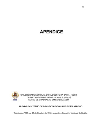 58




                            APENDICE




       UNIVERSIDADE ESTADUAL DO SUDOESTE DA BAHIA – UESB
            DEPARTAMENTO DE SAÚDE – CAMPUS JEQUIÉ
             CURSO DE GRADUAÇÃO EM ENFERMAGEM


     APENDICE C - TERMO DE CONSENTIMENTO LIVRE E ESCLARECIDO


Resolução nº196, de 10 de Outubro de 1996, segundo o Conselho Nacional de Saúde.
 