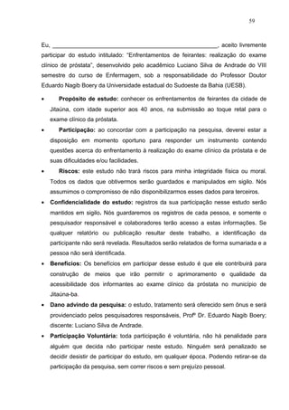 59



Eu, ___________________________________________________, aceito livremente
participar do estudo intitulado: “Enfrentamentos de feirantes: realização do exame
clínico de próstata”, desenvolvido pelo acadêmico Luciano Silva de Andrade do VIII
semestre do curso de Enfermagem, sob a responsabilidade do Professor Doutor
Eduardo Nagib Boery da Universidade estadual do Sudoeste da Bahia (UESB).

•      Propósito de estudo: conhecer os enfrentamentos de feirantes da cidade de
    Jitaúna, com idade superior aos 40 anos, na submissão ao toque retal para o
    exame clínico da próstata.
•      Participação: ao concordar com a participação na pesquisa, deverei estar a
    disposição em momento oportuno para responder um instrumento contendo
    questões acerca do enfrentamento à realização do exame clínico da próstata e de
    suas dificuldades e/ou facilidades.
•      Riscos: este estudo não trará riscos para minha integridade física ou moral.
    Todos os dados que obtivermos serão guardados e manipulados em sigilo. Nós
    assumimos o compromisso de não disponibilizarmos esses dados para terceiros.
•   Confidencialidade do estudo: registros da sua participação nesse estudo serão
    mantidos em sigilo. Nós guardaremos os registros de cada pessoa, e somente o
    pesquisador responsável e colaboradores terão acesso a estas informações. Se
    qualquer relatório ou publicação resultar deste trabalho, a identificação da
    participante não será revelada. Resultados serão relatados de forma sumariada e a
    pessoa não será identificada.
•   Benefícios: Os benefícios em participar desse estudo é que ele contribuirá para
    construção de meios que irão permitir o aprimoramento e qualidade da
    acessibilidade dos informantes ao exame clínico da próstata no município de
    Jitaúna-ba.
•   Dano advindo da pesquisa: o estudo, tratamento será oferecido sem ônus e será
    providenciado pelos pesquisadores responsáveis, Profº Dr. Eduardo Nagib Boery;
    discente: Luciano Silva de Andrade.
•   Participação Voluntária: toda participação é voluntária, não há penalidade para
    alguém que decida não participar neste estudo. Ninguém será penalizado se
    decidir desistir de participar do estudo, em qualquer época. Podendo retirar-se da
    participação da pesquisa, sem correr riscos e sem prejuízo pessoal.
 