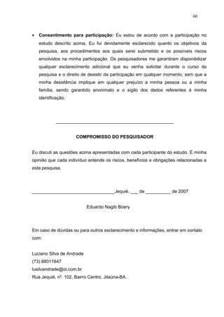 60



•   Consentimento para participação: Eu estou de acordo com a participação no
    estudo descrito acima, Eu fui devidamente esclarecido quanto os objetivos da
    pesquisa, aos procedimentos aos quais serei submetido e os possíveis riscos
    envolvidos na minha participação. Os pesquisadores me garantiram disponibilizar
    qualquer esclarecimento adicional que eu venha solicitar durante o curso da
    pesquisa e o direito de desistir da participação em qualquer momento, sem que a
    minha desistência implique em qualquer prejuízo a minha pessoa ou a minha
    família, sendo garantido anonimato e o sigilo dos dados referentes à minha
    identificação.




            _______________________________________________


                     COMPROMISSO DO PESQUISADOR


Eu discuti as questões acima apresentadas com cada participante do estudo. É minha
opinião que cada indivíduo entende os riscos, benefícios e obrigações relacionadas a
esta pesquisa.




_________________________________Jequié, ___ de __________ de 2007


                           Eduardo Nagib Boery




Em caso de dúvidas ou para outros esclarecimento e informações, entrar em contato
com:


Luciano Silva de Andrade
(73) 88011647
lusilvandrade@oi.com.br
Rua Jequié, nº. 102, Bairro Centro, Jitaúna-BA.
 