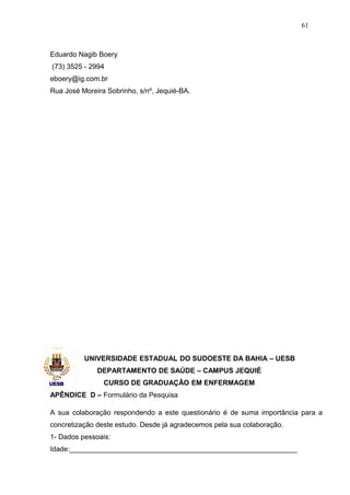 61



Eduardo Nagib Boery
(73) 3525 - 2994
eboery@ig.com.br
Rua José Moreira Sobrinho, s/nº, Jequié-BA.




          UNIVERSIDADE ESTADUAL DO SUDOESTE DA BAHIA – UESB
              DEPARTAMENTO DE SAÚDE – CAMPUS JEQUIÉ
                CURSO DE GRADUAÇÃO EM ENFERMAGEM
APÊNDICE D – Formulário da Pesquisa

A sua colaboração respondendo a este questionário é de suma importância para a
concretização deste estudo. Desde já agradecemos pela sua colaboração.
1- Dados pessoais:
Idade:__________________________________________________________
 