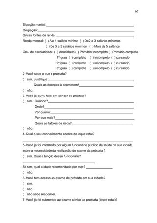 62



Situação marital:__________________________________________________
Ocupação:_______________________________________________________
Outras fontes de renda: ____________________________________________
Renda mensal: ( ) Até 1 salário mínimo ( ) De2 a 3 salários mínimos
                 ( ) De 3 a 5 salários mínimos ( ) Mais de 5 salários
Grau de escolaridade: ( ) Analfabeto ( ) Primário incompleto ( )Primário completo
                          1º grau ( ) completo   ( ) incompleto ( ) cursando
                          2º grau ( ) completo   ( ) incompleto ( ) cursando
                          3º grau ( ) completo   ( ) incompleto ( ) cursando
2- Você sabe o que é próstata?
( ) sim. Justifique:_________________________________________________
           Quais as doenças à acometem?_______________________________
( ) não.
3- Você já ouviu falar em câncer de próstata?
( ) sim. Quando?_________________________________________________
           Onde?___________________________________________________
           Por quem?_______________________________________________
           Por que meio?_____________________________________________
           Quais os fatores de risco?___________________________________
( ) não.
4- Qual o seu conhecimento acerca do toque retal?
_______________________________________________________________
5- Você já foi informado por algum funcionário público de saúde da sua cidade,
sobre a necessidade da realização do exame da próstata ?
( ) sim. Qual a função desse funcionário?
_________________________________________
Se sim, qual a idade recomendada por este? _______________
( ) não.
6- Você tem acesso ao exame de próstata em sua cidade?
( ) sim.
( ) não.
( ) não sabe responder.
7- Você já foi submetido ao exame clínico da próstata (toque retal)?
 
