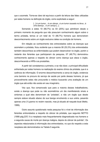 37



que o acomete. Torna-se claro tal equívoco a partir da leitura das falas utilizadas
por estes homens na definição do órgão, como explicitado a seguir:

                      [...] é um tumor... é um câncer...é um tumor causado no ânus...é
                      uma doença... é um caroço [...].
         Somando a estes 10 (66,7%) os 03 (20%) que admitiram desde o
primeiro momento da pergunta que não possuíam conhecimento algum sobre o
termo próstata, temos aí um total de 13 (86,7%) homens que demonstram
desconhecimento sobre um órgão exclusivo deles na condição de homens.

         Em relação ao conhecimento dos entrevistados sobre as doenças que
acometem a próstata, ficou evidente que a maioria 08 (53,3%) dos entrevistados
também desconhece as enfermidades que podem desenvolver no órgão, porém o
restante dos feirantes que participaram da pesquisa, 07 (46,7%) demonstrou
conhecimento apenas a respeito do câncer como doença que ataca o órgão,
desconhecendo a HPB e as prostatítes.

         A partir daí constatamos a primeira, e se não dizer, a principal dificuldade
enfrentada por estes homens na realização do exame clínico da próstata, que é a
carência de informação. O enorme desconhecimento a cerca do órgão, evidencia
uma barreira na procura do serviço de saúde por parte desses homens, já que
provavelmente estes não procurarão o médico buscando uma avaliação de um
órgão que até então não existe em seu imaginário.

         Vez que, fica comprovado que para a maioria desses trabalhadores,
existe a doença que pode ou não acometê-los um dia manifestando sinais e
sintomas a qual eles denominam de “próstata”, e não um órgão que desde
sempre esteve situado abaixo de sua bexiga envolvendo a sua uretra, pesando
apenas uma (1) grama no recém nascido, mas já situado ali naquele local (Netto,
1999).

         Outro assunto questionado nesta pesquisa foi o nível de informação dos
feirantes entrevistados a respeito do câncer de próstata, que segundo NETTO
(1999 pág.237) “é a neoplasia mais frequentemente diagnosticada nos homens e
a segunda causa de morte por doença maligna, depois do câncer de pulmão”. Os
aspectos relacionados à informação dos entrevistados, no que diz respeito a esta
neoplasia são demonstrados na Tabela 5 seguinte.
 