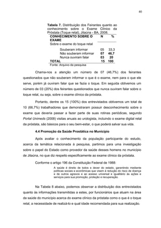 40



                 Tabela 7. Distribuição dos Feirantes quanto ao
                 conhecimento sobre o Exame Clínico da
                 Próstata (Toque retal), Jitaúna - BA, 2008.
                   CONHECIMENTO SOBRE O                N     %
                   EXAME
                   Sobre o exame do toque retal
                        Souberam informar                05    33,3
                        Não souberam informar            07    46,7
                        Nunca ouviram falar              03     20
                   TOTAL                                 15    100
                   Fonte: Arquivo da pesquisa

        Chama-nos a atenção um número de 07 (46,7%) dos feirantes
questionados que não souberam informar o que é o exame, nem para o que ele
serve, porém já ouviram falar que se fazia o toque. Em seguida obtivemos um
número de 03 (20%) dos feirantes questionados que nunca ouviram falar sobre o
toque retal, ou seja, sobre o exame clínico da próstata.

        Portanto, dentre os 15 (100%) dos entrevistados obtivemos um total de
10 (66,7%) trabalhadores que demonstraram possuir desconhecimento sobre o
exame que deveria passar a fazer parte de suas rotinas periódicas, segundo
Portal Unimeds (2008) visitas anuais ao urologista, incluindo o exame digital retal
da próstata, são básicos para o seu bem-estar, o que poderá salvar sua vida.

        4.4 Promoção da Saúde Prostática no Município

        Após avaliar o conhecimento da população participante do estudo,
acerca da temática relacionada à pesquisa, partimos para uma investigação
sobre o papel do Estado como provedor da saúde desses homens no município
de Jitaúna, no que diz respeito especificamente ao exame clínico da próstata.

        Conforme o artigo 196 da Constituição Federal de 1988:
                     A saúde é direito de todos e dever do estado, garantindo mediante
                     políticas sociais e econômicas que visem à redução do risco de doença
                     e de outros agravos e ao acesso universal e igualitário às ações e
                     serviços para sua promoção, proteção e recuperação.


        Na Tabela 8 abaixo, podemos observar a distribuição dos entrevistados
quanto às informações transmitidas a estes, por funcionários que atuam na área
da saúde do município acerca do exame clínico da próstata como o que é o toque
retal, a necessidade de realizá-lo e qual idade recomendada para sua realização.
 