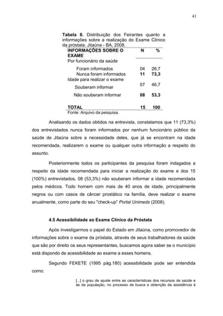 41



              Tabela 8. Distribuição dos Feirantes quanto a
              informações sobre a realização do Exame Clínico
              da próstata. Jitaúna - BA, 2008.
                 INFORMAÇÕES SOBRE O              N     %
                 EXAME
                 Por funcionário da saúde
                     Foram informados                      04    26,7
                     Nunca foram informados                11    73,3
                 Idade para realizar o exame
                                                           07    46,7
                    Souberam informar
                    Não souberam informar                  08    53,3

                 TOTAL                                     15     100
                 Fonte: Arquivo da pesquisa.

        Analisando os dados obtidos na entrevista, constatamos que 11 (73,3%)
dos entrevistados nunca foram informados por nenhum funcionário público da
saúde de Jitaúna sobre a necessidade deles, que já se encontram na idade
recomendada, realizarem o exame ou qualquer outra informação a respeito do
assunto.

        Posteriormente todos os participantes da pesquisa foram indagados a
respeito da idade recomendada para iniciar a realização do exame e dos 15
(100%) entrevistados, 08 (53,3%) não souberam informar a idade recomendada
pelos médicos. Todo homem com mais de 40 anos de idade, principalmente
negros ou com casos de câncer prostático na família, deve realizar o exame
anualmente, como parte do seu "check-up” Portal Unimeds (2008).


        4.5 Acessibilidade ao Exame Clínico da Próstata

        Após investigarmos o papel do Estado em Jitaúna, como promovedor de
informações sobre o exame da próstata, através de seus trabalhadores da saúde
que são por direito os seus representantes, buscamos agora saber se o município
está dispondo de acessibilidade ao exame a esses homens.

        Segundo FEKETE (1995 pág.180) acessibilidade pode ser entendida
como:

                     [...] o grau de ajuste entre as características dos recursos de saúde e
                     às da população, no processo de busca e obtenção da assistência à
 