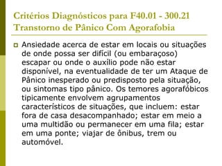 Critérios Diagnósticos para F40.01 - 300.21
Transtorno de Pânico Com Agorafobia
 Ansiedade acerca de estar em locais ou situações
de onde possa ser difícil (ou embaraçoso)
escapar ou onde o auxílio pode não estar
disponível, na eventualidade de ter um Ataque de
Pânico inesperado ou predisposto pela situação,
ou sintomas tipo pânico. Os temores agorafóbicos
tipicamente envolvem agrupamentos
característicos de situações, que incluem: estar
fora de casa desacompanhado; estar em meio a
uma multidão ou permanecer em uma fila; estar
em uma ponte; viajar de ônibus, trem ou
automóvel.
 