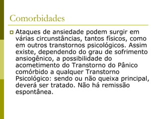 Comorbidades
 Ataques de ansiedade podem surgir em
várias circunstâncias, tantos físicos, como
em outros transtornos psicológicos. Assim
existe, dependendo do grau de sofrimento
ansiogênico, a possibilidade do
acometimento do Transtorno do Pânico
comórbido a qualquer Transtorno
Psicológico: sendo ou não queixa principal,
deverá ser tratado. Não há remissão
espontânea.
 