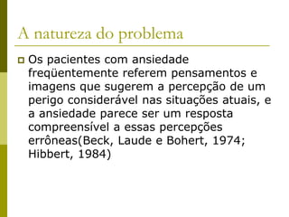 A natureza do problema
 Os pacientes com ansiedade
freqüentemente referem pensamentos e
imagens que sugerem a percepção de um
perigo considerável nas situações atuais, e
a ansiedade parece ser um resposta
compreensível a essas percepções
errôneas(Beck, Laude e Bohert, 1974;
Hibbert, 1984)
 