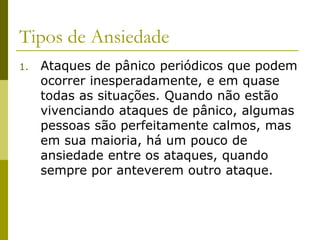 Tipos de Ansiedade
1. Ataques de pânico periódicos que podem
ocorrer inesperadamente, e em quase
todas as situações. Quando não estão
vivenciando ataques de pânico, algumas
pessoas são perfeitamente calmos, mas
em sua maioria, há um pouco de
ansiedade entre os ataques, quando
sempre por anteverem outro ataque.
 