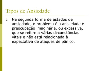 Tipos de Ansiedade
2. Na segunda forma de estados de
ansiedade, o problema é a ansiedade e
preocupação imaginária, ou excessiva,
que se refere a várias circunstâncias
vitais e não está relacionada à
expectativa de ataques de pânico.
 