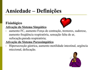 Ansiedade – Definições
Fisiológico
Ativação do Sistema Simpático
• aumento FC, aumento Força de contração, tremores, sudorese,
aumento freqüência respiratória, sensação falta de ar,
sufocação,parada respiratória;
Ativação do Sistema Parassimpático
• Hipersecreção gástrica, aumento motilidade intestinal, urgência
miccional, defecação.
 