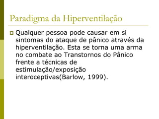 Paradigma da Hiperventilação
 Qualquer pessoa pode causar em si
sintomas do ataque de pânico através da
hiperventilação. Esta se torna uma arma
no combate ao Transtornos do Pânico
frente a técnicas de
estimulação/exposição
interoceptivas(Barlow, 1999).
 