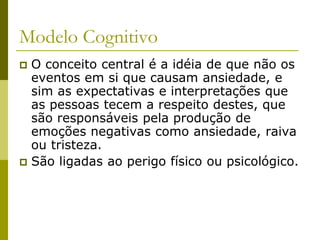 Modelo Cognitivo
 O conceito central é a idéia de que não os
eventos em si que causam ansiedade, e
sim as expectativas e interpretações que
as pessoas tecem a respeito destes, que
são responsáveis pela produção de
emoções negativas como ansiedade, raiva
ou tristeza.
 São ligadas ao perigo físico ou psicológico.
 