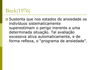 Beck(1976)
 Sustenta que nos estados de ansiedade os
indivíduos sistematicamente
superestimam o perigo inerente a uma
determinada situação. Tal avaliação
excessiva ativa automaticamente, e de
forma reflexa, o “programa de ansiedade”.
 