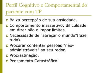 Perfil Cognitivo e Comportamental do
paciente com TP
 Baixa percepção de sua ansiedade.
 Comportamento inassertivo: dificuldade
em dizer não e impor limites.
 Necessidade de “abraçar o mundo”(fazer
tudo).
 Procurar contentar pessoas “não-
administráveis” ao seu redor.
 Procrastinação.
 Pensamento Catastrófico.
 