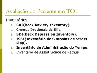 Avaliação do Paciente em TCC
Inventários:
1. BAI(Beck Anxiety Inventory).
2. Crenças Irracionais de Ellis.
3. BDI(Beck Depression Inventory).
4. ISSL(Inventário de Sintomas de Stress
Lipp).
5. Inventário de Administração do Tempo.
6. Inventário de Assertividade de Rathus.
 