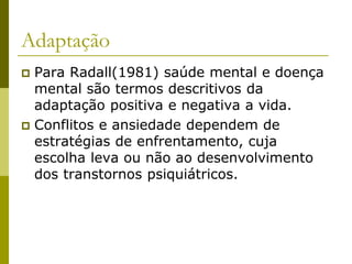 Adaptação
 Para Radall(1981) saúde mental e doença
mental são termos descritivos da
adaptação positiva e negativa a vida.
 Conflitos e ansiedade dependem de
estratégias de enfrentamento, cuja
escolha leva ou não ao desenvolvimento
dos transtornos psiquiátricos.
 