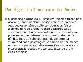 Paradigma do Transtorno do Pânico
 O primeiro alarme do TP seja um “alarme falso” pois
ocorre quando nenhum perigo real está presente.
Ataques espontâneos são considerados falsos
alarmes porque é uma reação exacerbada do
sistema e não é uma resposta útil. O falso alarme
pode ser o que determina o primeiro ataque de
pânico, mas os subseqüentes dependem da
vulnerabilidade psicológica, o “medo de ter medo”
aumenta a percepção das sensações corporais e a
interpretação dessas mudanças, levando a um
círculo vicioso.
 