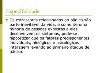 Especificidade
 Os estressores relacionados ao pânico são
parte inevitável da vida, e somente uma
minoria de pessoas expostas a eles
desenvolvem os sintomas, pode-se
hipotetizar que os fatores predisponentes
individuais, biológicos e psicológicos
interagem levando ao primeiro ataque de
pânico.
 