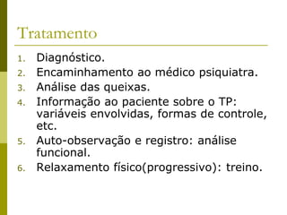 Tratamento
1. Diagnóstico.
2. Encaminhamento ao médico psiquiatra.
3. Análise das queixas.
4. Informação ao paciente sobre o TP:
variáveis envolvidas, formas de controle,
etc.
5. Auto-observação e registro: análise
funcional.
6. Relaxamento físico(progressivo): treino.
 