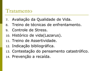 Tratamento
7. Avaliação da Qualidade de Vida.
8. Treino de técnicas de enfrentamento.
9. Controle de Stress.
10. Histórico de vida(Lazarus).
11. Treino de Assertividade.
12. Indicação bibliográfica.
13. Contestação do pensamento catastrófico.
14. Prevenção a recaída.
 
