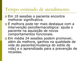 Tempo estimado de atendimento
 Em 10 sessões o paciente encontra
melhorar significativa.
 É melhora pode ter mais destaque com a
intervenção psicofarmacológica: ajuda o
paciente na aquisição de novos
comportamentos funcionais.
 Em média 24 sessões podem promover,
além da melhora, ganhos na qualidade de
vida do paciente(mudança do estilo de
vida) e o aprendizado para a prevenção de
recaídas.
 