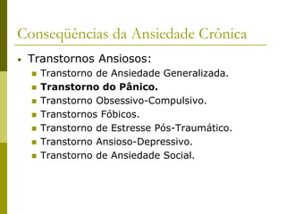 Conseqüências da Ansiedade Crônica
• Transtornos Ansiosos:
 Transtorno de Ansiedade Generalizada.
 Transtorno do Pânico.
 Transtorno Obsessivo-Compulsivo.
 Transtornos Fóbicos.
 Transtorno de Estresse Pós-Traumático.
 Transtorno Ansioso-Depressivo.
 Transtorno de Ansiedade Social.
 