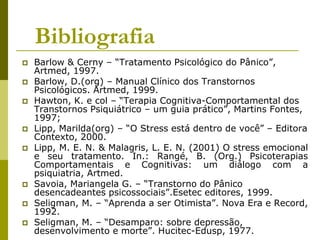 Bibliografia
 Barlow & Cerny – “Tratamento Psicológico do Pânico”,
Artmed, 1997.
 Barlow, D.(org) – Manual Clínico dos Transtornos
Psicológicos. Artmed, 1999.
 Hawton, K. e col – “Terapia Cognitiva-Comportamental dos
Transtornos Psiquiátrico – um guia prático”, Martins Fontes,
1997;
 Lipp, Marilda(org) – “O Stress está dentro de você” – Editora
Contexto, 2000.
 Lipp, M. E. N. & Malagris, L. E. N. (2001) O stress emocional
e seu tratamento. In.: Rangé, B. (Org.) Psicoterapias
Comportamentais e Cognitivas: um diálogo com a
psiquiatria, Artmed.
 Savoia, Mariangela G. – “Transtorno do Pânico
desencadeantes psicossociais”.Esetec editores, 1999.
 Seligman, M. – “Aprenda a ser Otimista”. Nova Era e Record,
1992.
 Seligman, M. – “Desamparo: sobre depressão,
desenvolvimento e morte”. Hucitec-Edusp, 1977.
 