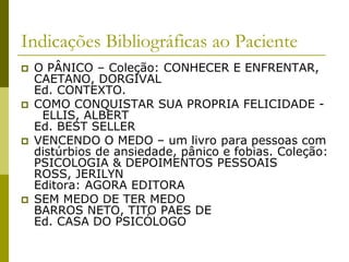 Indicações Bibliográficas ao Paciente
 O PÂNICO – Coleção: CONHECER E ENFRENTAR,
CAETANO, DORGIVAL
Ed. CONTEXTO.
 COMO CONQUISTAR SUA PROPRIA FELICIDADE -
ELLIS, ALBERT
Ed. BEST SELLER
 VENCENDO O MEDO – um livro para pessoas com
distúrbios de ansiedade, pânico e fobias. Coleção:
PSICOLOGIA & DEPOIMENTOS PESSOAIS
ROSS, JERILYN
Editora: AGORA EDITORA
 SEM MEDO DE TER MEDO
BARROS NETO, TITO PAES DE
Ed. CASA DO PSICÓLOGO
 