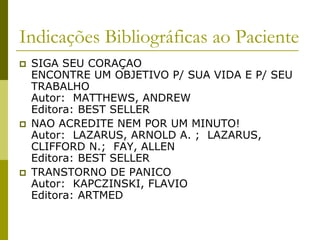 Indicações Bibliográficas ao Paciente
 SIGA SEU CORAÇAO
ENCONTRE UM OBJETIVO P/ SUA VIDA E P/ SEU
TRABALHO
Autor: MATTHEWS, ANDREW
Editora: BEST SELLER
 NAO ACREDITE NEM POR UM MINUTO!
Autor: LAZARUS, ARNOLD A. ; LAZARUS,
CLIFFORD N.; FAY, ALLEN
Editora: BEST SELLER
 TRANSTORNO DE PANICO
Autor: KAPCZINSKI, FLAVIO
Editora: ARTMED
 