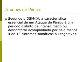 Ataques de Pânico
 Segundo o DSM-IV, a característica
essencial de um Ataque de Pânico é um
período distinto de intenso medo ou
desconforto acompanhado por pelo menos
4 de 13 sintomas somáticos ou cognitivos.
 