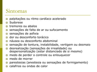 Sintomas
 palpitações ou ritmo cardíaco acelerado
 Sudorese
 tremores ou abalos
 sensações de falta de ar ou sufocamento
 sensações de asfixia
 dor ou desconforto torácico
 náusea ou desconforto abdominal
 sensação de tontura, instabilidade, vertigem ou desmaio
 desrealização (sensações de irrealidade) ou
despersonalização (estar distanciado de si mesmo)
 medo de perder o controle ou enlouquecer
 medo de morrer
 parestesias (anestesia ou sensações de formigamento)
 calafrios ou ondas de calor
 