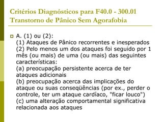Critérios Diagnósticos para F40.0 - 300.01
Transtorno de Pânico Sem Agorafobia
 A. (1) ou (2):
(1) Ataques de Pânico recorrentes e inesperados
(2) Pelo menos um dos ataques foi seguido por 1
mês (ou mais) de uma (ou mais) das seguintes
características:
(a) preocupação persistente acerca de ter
ataques adicionais
(b) preocupação acerca das implicações do
ataque ou suas conseqüências (por ex., perder o
controle, ter um ataque cardíaco, "ficar louco")
(c) uma alteração comportamental significativa
relacionada aos ataques
 
