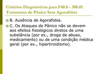 Critérios Diagnósticos para F40.0 - 300.01
Transtorno de Pânico Sem Agorafobia
 B. Ausência de Agorafobia.
 C. Os Ataques de Pânico não se devem
aos efeitos fisiológicos diretos de uma
substância (por ex., droga de abuso,
medicamento) ou de uma condição médica
geral (por ex., hipertiroidismo).
 