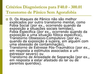Critérios Diagnósticos para F40.0 - 300.01
Transtorno de Pânico Sem Agorafobia
 D. Os Ataques de Pânico não são melhor
explicados por outro transtorno mental, como
Fobia Social (por ex., ocorrendo quando da
exposição a situações sociais temidas),
Fobia Específica (por ex., ocorrendo quando da
exposição a uma situação fóbica específica),
Transtorno Obsessivo-Compulsivo (por ex.,
quando da exposição à sujeira, em alguém com
uma obsessão de contaminação),
Transtorno de Estresse Pós-Traumático (por ex.,
em resposta a estímulos associados a um
estressor severo) ou
Transtorno de Ansiedade de Separação (por ex.,
em resposta a estar afastado do lar ou de
parentes queridos).
 