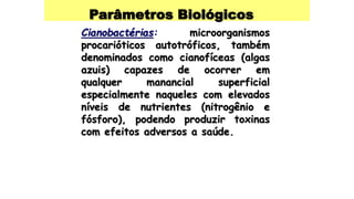 Parâmetros Biológicos
Cianobactérias: microorganismos
procarióticos autotróficos, também
denominados como cianofíceas (algas
azuis) capazes de ocorrer em
qualquer manancial superficial
especialmente naqueles com elevados
níveis de nutrientes (nitrogênio e
fósforo), podendo produzir toxinas
com efeitos adversos a saúde.
 