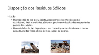 Disposição dos Resíduos Sólidos
• Lixão
• Os depósitos de lixo a céu aberto, popularmente conhecidos como
vazadouros, lixeiras ou lixões, são áreas geralmente localizadas nas periferias
pobres das cidades.
• Os caminhões de lixo depositam o seu conteúdo nestes locais sem o menor
cuidado, muitas vezes a beira de rios, lagoas ou do mar.
 