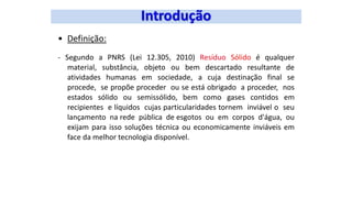 • Definição:
- Segundo a PNRS (Lei 12.305, 2010) Resíduo Sólido é qualquer
material, substância, objeto ou bem descartado resultante de
atividades humanas em sociedade, a cuja destinação final se
procede, se propõe proceder ou se está obrigado a proceder, nos
estados sólido ou semissólido, bem como gases contidos em
recipientes e líquidos cujas particularidades tornem inviável o seu
lançamento na rede pública de esgotos ou em corpos d'água, ou
exijam para isso soluções técnica ou economicamente inviáveis em
face da melhor tecnologia disponível.
 