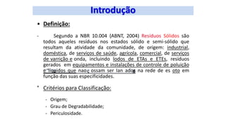 • Definição:
- Segundo a NBR 10.004 {ABNT, 2004) Resíduos Sólidos são
todos aqueles resíduos nos estados sólido e semi-sólido que
resultam da atividade da comunidade, de origem: industrial,
doméstica, de serviços de saúde, agrícola, comercial, de serviços
de varrição e onda, incluindo lodos de ETAs e ETEs, resíduos
gerados em equipamentos e instalações de controle de poluição
e líquidos que nao ossam ser Ian ados na rede de es oto em
função das suas especificidades.
° Critérios para Classificação:
- Origem;
- Grau de Degradabilidade;
- Periculosidade.
 
