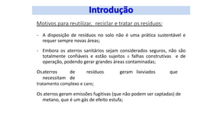 Motivos para reutilizar, reciclar e tratar os resíduos:
- A disposição de resíduos no solo não é uma prática sustentável e
requer sempre novas áreas;
- Embora os aterros sanitários sejam considerados seguros, não são
totalmente confiáveis e estão sujeitos a falhas construtivas e de
operação, podendo gerar grandes áreas contaminadas;
Osaterros de resíduos geram lixiviados que
necessitam de
tratamento complexo e caro;
Os aterros geram emissões fugitivas (que não podem ser captadas) de
metano, que é um gás de efeito estufa;
 