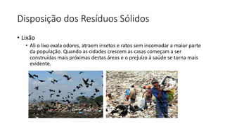 Disposição dos Resíduos Sólidos
• Lixão
• Ali o lixo exala odores, atraem insetos e ratos sem incomodar a maior parte
da população. Quando as cidades crescem as casas começam a ser
construídas mais próximas destas áreas e o prejuízo à saúde se torna mais
evidente.
 