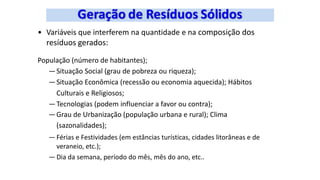 • Variáveis que interferem na quantidade e na composição dos
resíduos gerados:
População (número de habitantes);
—Situação Social (grau de pobreza ou riqueza);
—Situação Econômica (recessão ou economia aquecida); Hábitos
Culturais e Religiosos;
—Tecnologias (podem influenciar a favor ou contra);
—Grau de Urbanização (população urbana e rural); Clima
(sazonalidades);
— Férias e Festividades (em estâncias turísticas, cidades litorâneas e de
veraneio, etc.);
— Dia da semana, período do mês, mês do ano, etc..
 
