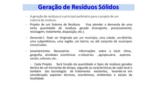 - A geração de resíduos é o principal parâmetro para o projeto de um
sistema de resíduos.
- Projeto de um Sistema de Resíduos Visa atender a demanda de uma
certa quantidade de resíduos gerada (transporte, processamento,
reciclagem, tratamento, disposição, etc.).
- Demanda C Pode ser Originada por um município, uma cidade, um distrito,
uma subprefeitura, uma região, um bairro, ou até conjunto de municípios
consorciados.
- Levantamentos Necessários Informações sobre o local: clima,
geografia, atividades econômicas e industriais , agropecuária, aspectos
sociais, culturais, etc..
- Cada Projeto Será função da quantidade e tipos de resíduos gerados
dentro de um horizonte de tempo, segundo as características de cada local e
também das tecnologias de tratamento existentes, levando-se em
consideração aspectos técnicos, econômicos, ambientais e sociais da
localidade.
 