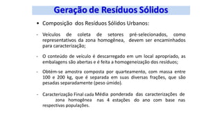 • Composição dos Resíduos Sólidos Urbanos:
- Veículos de coleta de setores pré-selecionados, como
representativos da zona homogênea, devem ser encaminhados
para caracterização;
- O conteúdo de veículo é descarregado em um local apropriado, as
embalagens são abertas e é feita a homogeneização dos resíduos;
- Obtém-se amostra composta por quarteamento, com massa entre
100 e 200 kg, que é separada em suas diversas frações, que são
pesadas separadamente (peso úmido).
- Caracterização Final cada
zona homogênea
respectivas populações.
Média ponderada das caracterizações de
nas 4 estações do ano com base nas
 