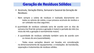• Acúmulo, Variação Diária, Semanal e Sazonal da Geração de
Resíduos:
- Nem sempre a coleta de resíduos é realizada diariamente em
todos os setores de coleta, o que provoca acúmulo de resíduo a
ser coletado nos dias seguintes.
A quantidade de resíduos coletada varia de acordo com os dias da
semana (no final de semana a geração é maior) e período do mês (no
início do mês a geração é normalmente maior).
- A quantidade de resíduos coletada também varia de acordo com
os meses do ano (sazonalidade).
- Todas essas variações devem ser levadas em consideração
no dimensionamento de equipamentos e instalações de transbordo,
separação e tratamentos de resíduos sólidos.
 