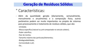 ° Características:
- Além da quantidade gerada (diariamente, semanalmente,
mensalmente e anualmente) e a composição física, outros
parâmetros podem ser muito importantes no projeto de sistemas
para processamento e tratamento de resíduos sólidos, que são:
-Umidade;
-Massa específica (natural ou pré-compactado no veículo coletor);
-Poder calorífico;
-Teor de inertes;
-Tamanho máximo das partículas/elementos;
-Biodegradabilidade;
-Corrosividade e pH;
-Etc..
 