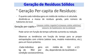 ° Geração Per-capita de Resíduos:
- É quanto cada indivíduo gera em média de resíduo e é calculada
dividindo-se a massa de resíduos gerada, pelo número de
habitantes do local.
Pode variar em função do tempo sofrendo aumento ou redução.
Observar as tendências em função do tempo para se propor
extrapolações com critério (adotar taxa, modelo matemático, etc.),
para um futuro próximo.
-Cada indivíduo gera em média de 0,4 a 2,5
kg de RSU por dia, dependendo da localidade e
condição socioeconômica.
 