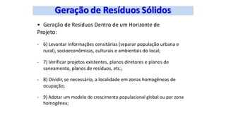 • Geração de Resíduos Dentro de um Horizonte de
Projeto:
- 6) Levantar informações censitárias (separar população urbana e
rural), socioeconômicas, culturais e ambientais do local;
- 7) Verificar projetos existentes, planos diretores e planos de
saneamento, planos de resíduos, etc.;
- 8) Dividir, se necessário, a localidade em zonas homogêneas de
ocupação;
- 9) Adotar um modelo de crescimento populacional global ou por zona
homogênea;
 