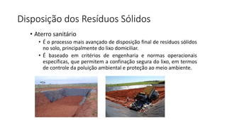 Disposição dos Resíduos Sólidos
• Aterro sanitário
• É o processo mais avançado de disposição final de resíduos sólidos
no solo, principalmente do lixo domiciliar.
• É baseado em critérios de engenharia e normas operacionais
específicas, que permitem a confinação segura do lixo, em termos
de controle da poluição ambiental e proteção ao meio ambiente.
 