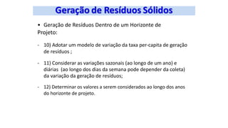 • Geração de Resíduos Dentro de um Horizonte de
Projeto:
- 10) Adotar um modelo de variação da taxa per-capita de geração
de resíduos ;
- 11) Considerar as variações sazonais (ao longo de um ano) e
diárias (ao longo dos dias da semana pode depender da coleta)
da variação da geração de resíduos;
- 12) Determinar os valores a serem considerados ao longo dos anos
do horizonte de projeto.
 